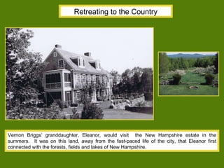 Retreating to the Country Vernon Briggs’ granddaughter, Eleanor, would visit  the New Hampshire estate in the summers.  It was on this land, away from the fast-paced life of the city, that Eleanor first connected with the forests, fields and lakes of New Hampshire. 