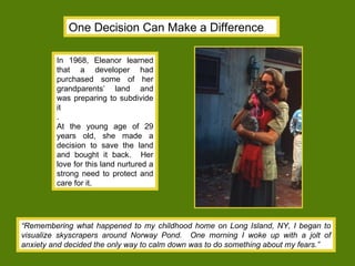 In 1968, Eleanor learned that a developer had purchased some of her grandparents’ land and was preparing to subdivide it .  At the young age of 29 years old, she made a decision to save the land and bought it back.  Her love for this land nurtured a strong need to protect and care for it. One Decision Can Make a Difference “ Remembering what happened to my childhood home on Long Island, NY, I began to visualize skyscrapers around Norway Pond.  One morning I woke up with a jolt of anxiety and decided the only way to calm down was to do something about my fears.”   