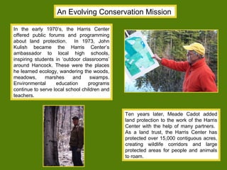 An Evolving Conservation Mission In the early 1970’s, the Harris Center offered public forums and programming about land protection.  In 1973, John Kulish became the Harris Center’s ambassador to local high schools, inspiring students in ‘outdoor classrooms’ around Hancock. These were the places he learned ecology, wandering the woods, meadows, marshes and swamps. Environmental education programs continue to serve local school children and teachers.  Ten years later, Meade Cadot added land protection to the work of the Harris Center with the help of many partners.  As a land trust, the Harris Center has protected over 15,000 contiguous acres, creating wildlife corridors and large protected areas for people and animals to roam.  