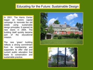 Educating for the Future: Sustainable Design In 2001, The Harris Center began an historic capital campaign to renovate the old estate using sustainable design principles. It opened its new doors in 2004. The building itself quickly became part of the educational mission. The new ‘green’ building reflects a strong commitment from its membership and supporters to offer vital and current public education that leads to conservation and sustainable practice. 