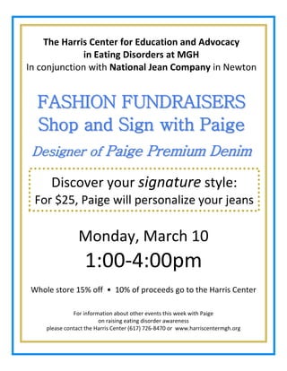 The Harris Center for Education and Advocacy
in Eating Disorders at MGH
In conjunction with National Jean Company in Newton

FASHION FUNDRAISERS
Shop and Sign with Paige
Designer of Paige Premium Denim

Discover your signature style:
For $25, Paige will personalize your jeans

Monday, March 10

1:00-4:00pm
Whole store 15% off • 10% of proceeds go to the Harris Center
For information about other events this week with Paige
on raising eating disorder awareness
please contact the Harris Center (617) 726-8470 or www.harriscentermgh.org

 