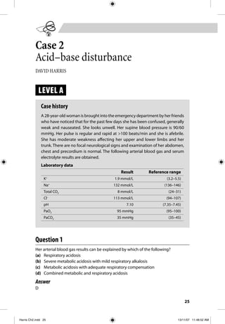 25
Case 2
Acid–base disturbance
DAVID HARRIS
LEVEL A
Case history
A 28-year-old woman is brought into the emergency department by her friends
who have noticed that for the past few days she has been confused, generally
weak and nauseated. She looks unwell. Her supine blood pressure is 90/60
mmHg. Her pulse is regular and rapid at >100 beats/min and she is afebrile.
She has moderate weakness affecting her upper and lower limbs and her
trunk. There are no focal neurological signs and examination of her abdomen,
chest and precordium is normal. The following arterial blood gas and serum
electrolyte results are obtained.
Laboratory data
Result Reference range
K+
1.9 mmol/L (3.2–5.5)
Na+
132 mmol/L (136–146)
Total CO2 8 mmol/L (24–31)
Cl–
113 mmol/L (94–107)
pH 7.10 (7.35–7.45)
PaO2 95 mmHg (95–100)
PaCO2 35 mmHg (35–45)
Question 1
Her arterial blood gas results can be explained by which of the following?
(a) Respiratory acidosis
(b) Severe metabolic acidosis with mild respiratory alkalosis
(c) Metabolic acidosis with adequate respiratory compensation
(d) Combined metabolic and respiratory acidosis
Answer
D
Harris Ch2.indd 25Harris Ch2.indd 25 13/11/07 11:48:52 AM13/11/07 11:48:52 AM
 
