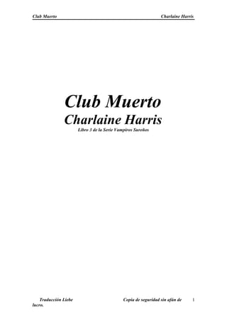 Club Muerto Charlaine Harris
Club Muerto
Charlaine Harris
Libro 3 de la Serie Vampiros Sureños
Traducción Liebe Copia de seguridad sin afán de
lucro.
1
 