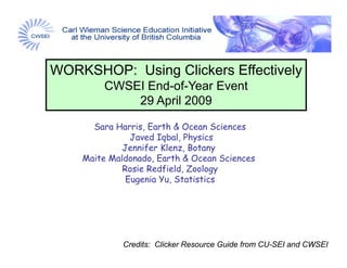WORKSHOP: Using Clickers Effectively
        CWSEI E d f Y
              End-of-Year Event
                          E   t
            29 April 2009

      Sara Harris, Earth & Ocean Sciences
               Javed Iqbal, Physics
             Jenn fer
             Jennifer Klenz, Botany
    Maite Maldonado, Earth & Ocean Sciences
             Rosie Redfield, Zoology
              Eugenia Yu, Statistics




             Credits: Clicker Resource Guide from CU-SEI and CWSEI
 
