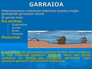 GARRAIOAGARRAIOA
Meteorizazioaren ondoriozko materialak kanpoko eragileMeteorizazioaren ondoriozko materialak kanpoko eragile
geologikoek garraiatzen dituzte.geologikoek garraiatzen dituzte.
Bi garraio mota:Bi garraio mota:
•Era solidoanEra solidoan::

SuspentsioanSuspentsioan

JauzikaJauzika

BirakaBiraka

HerrestanHerrestan
•DisoluzioanDisoluzioan
GLAZIARRAK dira garraiatzeko gaitasun handien duten eragileak,dira garraiatzeko gaitasun handien duten eragileak,
ez dute materialak hautatzen.ez dute materialak hautatzen. HAIZEAK, berriz, oso garraio, berriz, oso garraio
selektiboa du.selektiboa du. IBAIEK eta ITSASOAKIBAIEK eta ITSASOAK garraiorako dutengarraiorako duten
gaitasuna glaziarren eta haizearen tartekoa da.gaitasuna glaziarren eta haizearen tartekoa da.
 