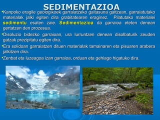SEDIMENTAZIOASEDIMENTAZIOAKanpoko eragile geologikoek garraiatzeko gaitasuna galtzean, garraiatutakoKanpoko eragile geologikoek garraiatzeko gaitasuna galtzean, garraiatutako
materialak jalki egiten dira grabitatearen eraginez. Pilatutako materialeimaterialak jalki egiten dira grabitatearen eraginez. Pilatutako materialei
sedimentusedimentu esaten zaie.esaten zaie. SedimentazioaSedimentazioa da garraioa eteten deneanda garraioa eteten denean
gertatzen den prozesua.gertatzen den prozesua.
Disoluzio bidezko garraioan, ura lurruntzen denean disolbaturik zeudenDisoluzio bidezko garraioan, ura lurruntzen denean disolbaturik zeuden
gatzak prezipitatu egiten dira.gatzak prezipitatu egiten dira.
Era solidoan garraiatzen dituen materialak tamainaren eta pisuaren araberaEra solidoan garraiatzen dituen materialak tamainaren eta pisuaren arabera
jalkitzen dira.jalkitzen dira.
Zenbat eta luzeagoa izan garraioa, orduan eta gehiago higatuko dira.Zenbat eta luzeagoa izan garraioa, orduan eta gehiago higatuko dira.
 