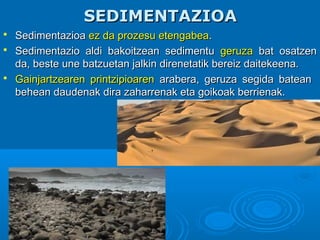 SEDIMENTAZIOASEDIMENTAZIOA
 SedimentazioaSedimentazioa ez da prozesu etengabeaez da prozesu etengabea..
 Sedimentazio aldi bakoitzean sedimentuSedimentazio aldi bakoitzean sedimentu geruzageruza bat osatzenbat osatzen
da, beste une batzuetan jalkin direnetatik bereiz daitekeena.da, beste une batzuetan jalkin direnetatik bereiz daitekeena.
 Gainjartzearen printzipioarenGainjartzearen printzipioaren arabera, geruza segida bateanarabera, geruza segida batean
behean daudenak dira zaharrenak eta goikoak berrienak.behean daudenak dira zaharrenak eta goikoak berrienak.
 