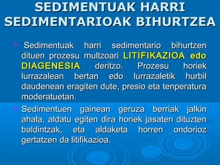 SEDIMENTUAK HARRISEDIMENTUAK HARRI
SEDIMENTARIOAK BIHURTZEASEDIMENTARIOAK BIHURTZEA
 Sedimentuak harri sedimentario bihurtzenSedimentuak harri sedimentario bihurtzen
dituen prozesu multzoaridituen prozesu multzoari LITIFIKAZIOA edoLITIFIKAZIOA edo
DIAGENESIADIAGENESIA deritzo. Prozesu horiekderitzo. Prozesu horiek
lurrazalean bertan edo lurrazaletik hurbillurrazalean bertan edo lurrazaletik hurbil
daudenean eragiten dute, presio eta tenperaturadaudenean eragiten dute, presio eta tenperatura
moderatuetan.moderatuetan.
 Sedimentuen gainean geruza berriak jalkinSedimentuen gainean geruza berriak jalkin
ahala, aldatu egiten dira horiek jasaten dituztenahala, aldatu egiten dira horiek jasaten dituzten
baldintzak, eta aldaketa horren ondoriozbaldintzak, eta aldaketa horren ondorioz
gertatzen da litifikazioa.gertatzen da litifikazioa.
 