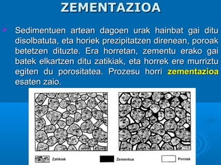 ZEMENTAZIOAZEMENTAZIOA
 Sedimentuen artean dagoen urak hainbat gai dituSedimentuen artean dagoen urak hainbat gai ditu
disolbatuta, eta horiek prezipitatzen direnean, poroakdisolbatuta, eta horiek prezipitatzen direnean, poroak
betetzen dituzte. Era horretan, zementu erako gaibetetzen dituzte. Era horretan, zementu erako gai
batek elkartzen ditu zatikiak, eta horrek ere murriztubatek elkartzen ditu zatikiak, eta horrek ere murriztu
egiten du porositatea. Prozesu horriegiten du porositatea. Prozesu horri zementazioazementazioa
esaten zaio.esaten zaio.
 