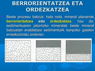BERRORIENTATZEA ETABERRORIENTATZEA ETA
ORDEZKATZEAORDEZKATZEA
 Beste prozesu batzuk: hala nola, mineral planarrakBeste prozesu batzuk: hala nola, mineral planarrak
berrorientatzeaberrorientatzea edoedo ordezkatzeaordezkatzea, hau da,, hau da,
sedimentuaren jatorrizko mineralak beste mineralsedimentuaren jatorrizko mineralak beste mineral
batzuetan eraldatzea sedimentutik kanpoko gaiekinbatzuetan eraldatzea sedimentutik kanpoko gaiekin
erreakzionatu ondoren.erreakzionatu ondoren.
 
