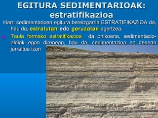 EGITURA SEDIMENTARIOAK:EGITURA SEDIMENTARIOAK:
estratifikazioaestratifikazioa
Harri sedimentarioen egitura bereizgarria ESTRATIFIKAZIOA da,Harri sedimentarioen egitura bereizgarria ESTRATIFIKAZIOA da,
hau da,hau da, estratutanestratutan edoedo geruzatangeruzatan agertzea.agertzea.
a)a) Taula formako estratifikazioaTaula formako estratifikazioa da ohikoena, sedimentazio-da ohikoena, sedimentazio-
aldiak egon direnean, hau da, sedimentazioa ez deneanaldiak egon direnean, hau da, sedimentazioa ez denean
jarraitua izanjarraitua izan
 