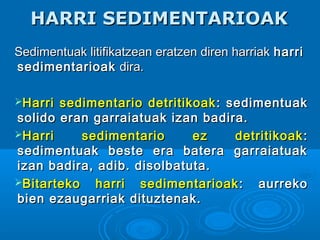 HARRI SEDIMENTARIOAKHARRI SEDIMENTARIOAK
Sedimentuak litifikatzean eratzen diren harriakSedimentuak litifikatzean eratzen diren harriak harriharri
sedimentarioaksedimentarioak dira.dira.
Harri sedimentario detritikoakHarri sedimentario detritikoak : sedimentuak: sedimentuak
solido eran garraiatuak izan badira.solido eran garraiatuak izan badira.
Harri sedimentario ez detritikoakHarri sedimentario ez detritikoak ::
sedimentuak beste era batera garraiatuaksedimentuak beste era batera garraiatuak
izan badira, adib. disolbatuta.izan badira, adib. disolbatuta.
Bitarteko harri sedimentarioakBitarteko harri sedimentarioak : aurreko: aurreko
bien ezaugarriak dituztenak.bien ezaugarriak dituztenak.
 