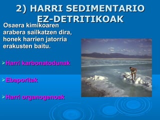 Osaera kimikoarenOsaera kimikoaren
arabera sailkatzen dira,arabera sailkatzen dira,
honek harrien jatorriahonek harrien jatorria
erakusten baitu.erakusten baitu.
Harri karbonatodunakHarri karbonatodunak
EbaporitakEbaporitak
Harri organogenoakHarri organogenoak
2) HARRI SEDIMENTARIO2) HARRI SEDIMENTARIO
EZ-DETRITIKOAKEZ-DETRITIKOAK
 