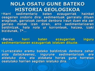 NOLA OSATU GUNE BATEKONOLA OSATU GUNE BATEKO
HISTORIA GEOLOGIKOAHISTORIA GEOLOGIKOA
Harri sedimentario baten ezaugarriak hainbatHarri sedimentario baten ezaugarriak hainbat
osagairen ondorio dira: sedimentuak garraiatu dituenosagairen ondorio dira: sedimentuak garraiatu dituen
eragileak, garraioak zenbat denbora iraun duen eta zereragileak, garraioak zenbat denbora iraun duen eta zer
garraio motak izan diren, arro sedimentarioarengarraio motak izan diren, arro sedimentarioaren
baldintzak, hala nola ur korronteak, haizea, izakibaldintzak, hala nola ur korronteak, haizea, izaki
bizidunak, Tª…bizidunak, Tª…
Beraz,Beraz, harri baten ezaugarriek inguruharri baten ezaugarriek inguru
sedimentarioaren ezaugarriak islatzen dituzte.sedimentarioaren ezaugarriak islatzen dituzte.
Lurrazaleko eremu bateko baldintzak denbora zeharLurrazaleko eremu bateko baldintzak denbora zehar
alda daitezkeenez, ingurune sedimentarioak erealda daitezkeenez, ingurune sedimentarioak ere
aldatuko dira, eta aldaketa horiek gune horretanaldatuko dira, eta aldaketa horiek gune horretan
osatutako harrien segidan islatuko dira.osatutako harrien segidan islatuko dira.
 