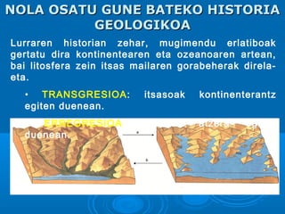 NOLA OSATU GUNE BATEKO HISTORIANOLA OSATU GUNE BATEKO HISTORIA
GEOLOGIKOAGEOLOGIKOA
Lurraren historian zehar, mugimendu erlatiboak
gertatu dira kontinentearen eta ozeanoaren artean,
bai litosfera zein itsas mailaren gorabeherak direla-
eta.
• TRANSGRESIOA: itsasoak kontinenterantz
egiten duenean.
• ERREGRESIOA: itsasoak atzera egiten
duenean.
 