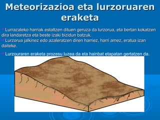 Meteorizazioa eta lurzoruarenMeteorizazioa eta lurzoruaren
eraketaeraketa
Lurrazaleko harriak estaltzen dituen geruza da lurzorua, eta bertan kokatzenLurrazaleko harriak estaltzen dituen geruza da lurzorua, eta bertan kokatzen
dira landaretza eta beste izaki bizidun batzuk.dira landaretza eta beste izaki bizidun batzuk.
Lurzorua jalkinez edo azaleratzen diren harriez, harri amez, eratua izanLurzorua jalkinez edo azaleratzen diren harriez, harri amez, eratua izan
daiteke.daiteke.
Lurzouraren eraketa prozesu luzea da eta hainbat etapatan gertatzen da.
 