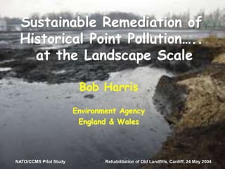 NATO/CCMS Pilot Study Rehabilitation of Old Landfills, Cardiff, 24 May 2004
Sustainable Remediation of
Historical Point Pollution…..
at the Landscape Scale
Bob Harris
Environment Agency
England & Wales
NATO/CCMS Pilot Study Rehabilitation of Old Landfills, Cardiff, 24 May 2004
 