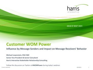 Customer WOM Power Influence by Message Senders and Impact on Message Receivers’ Behavior Michael Lowenstein, PhD CMC Senior Vice President & Senior Consultant Harris Interactive Stakeholder Relationship Consulting Follow the discussion on Twitter at  #WOMPower  during today's webinar. 03/29/10 © Harris Interactive 