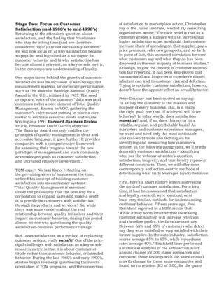 Stage Two: Focus on Customer                          of satisfaction to marketplace action. Christopher
Satisfaction (mid-1980’s to mid-1990’s)               Fay of the Juran Institute, a noted TQ consulting
Returning to the attendee’s question about            organization, wrote: “The tacit belief is that as a
satisfaction, and the finding that “customers         customer grades a supplier with an increasingly
who stay for a long time (and are therefore           higher satisfaction score, so should that customer
considered ‘loyal’) are not necessarily satisfied,”   increase share of spending on that supplier, pay a
we will now focus on a) why satisfaction became       price premium, refer new prospects, and so forth.
so popular and ingrained as a surrogate for           In point of fact, this assumed correlation between
customer behavior and b) why satisfaction has         what customers say and what they do has been
become almost irrelevant, as a key or sole metric,    disproved in the vast majority of business studies.”
in the contemporary understanding of loyalty.         Although, to give the concept of customer satisfac-
                                                      tion fair reporting, it has been well-proven that
 One major factor behind the growth of customer       transactional and longer-term experience dissat-
 satisfaction was its inclusion in well-recognized    isfaction can lead to customer risk and defection.
 measurement systems for corporate performance,       Trying to optimize customer satisfaction, however,
 such as the Malcolm Baldrige National Quality        doesn’t have the opposite effect on actual behavior.
 Award in the U.S., initiated in 1987. The need
 to capture ‘voice of the customer’ data was (and     Peter Drucker has been quoted as saying:
 continues to be) a core element of Total Quality     To satisfy the customer is the mission and
 Management. Known as VOC, gathering the              purpose of every business. But, is it really
 customer’s voice meant putting in place a core       the right goal; one that, if achieved, will drive
 metric to evaluate essential needs and wants.        behavior? In other words, does satisfaction
 Writing in a 1991 Harvard Business Review            monetize? And, if so, does this occur on a
 article, Professor David Garvin observed:            reliable, regular, and predictable basis? As
“The Baldrige Award not only codifies the             marketers and customer experience managers,
 principles of quality management in clear and        we want and need only the most actionable
 accessible language, it goes further: It provides    and real-world tools and techniques for
 companies with a comprehensive framework             identifying and measuring how customers
 for assessing their progress toward the new          behave. In the following paragraphs, we’ll briefly
 paradigm of management and such commonly             demystify customer satisfaction – identifying
 acknowledged goals as customer satisfaction          why, per the webinar attendee’s question,
 and increased employee involvement.”                 satisfaction, longevity, and true loyalty represent
                                                      different constructs. Then, we will offer more
 TQM expert Noriaki Kano, reflecting on               contemporary and action-centric methods of
 the prevailing views of business at the time,        determining what truly leverages loyalty behavior.
 defined his concept of building customer
 satisfaction into measurement systems:                First, here’s a short history lesson addressing
“Total Quality Management is exercised                 the myth of customer satisfaction. For a long
 under the philosophy that the best way for a          time, it had been assumed that satisfaction
 corporation to expand sales and make a profit         and loyalty research were identical, or at
 is to provide its customers with satisfaction         least very similar, methods for understanding
 through its products and services.” So, while         customer behavior. Fifteen years ago, Fred
 there was some concern about the real                 Reichheld reported in a HBR article that:
 relationship between quality initiatives and their   “While it may seem intuitive that increasing
 impact on customer behavior, during this period       customer satisfaction will increase retention
 almost no one was questioning the quality-            and therefore profits, the facts are contrary.
 satisfaction-business performance linkage.            Between 65% and 85% of customers who defect
                                                       say they were satisfied or very satisfied with their
But…does satisfaction, as a method of explaining       former supplier. In the auto industry, satisfaction
customer actions, really satisfy? One of the prin-     scores average 85% to 95%, while repurchase
cipal challenges with satisfaction as a key or sole    rates average 40%.” Reichheld later performed
research metric is that it is about customer at-       a statistical analysis of the satisfaction score
titude rather than customer behavior, or intended      annual change for 300 major companies and
behavior. During the late 1980’s and early 1990’s,     compared those findings with the sales annual
studies began to emerge questioning the results        growth change for those same companies and
orientation of TQM programs, and the connection        found no correlation (R2 of 0.00, for the quant
 