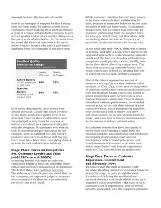 mavens) between the two sets of results.                While customer retention has certainly proven
                                                        to be more actionable than satisfaction (in
Here is an example of support for this finding          part, because it measures behavior rather than
from our own work: We asked current active              attitude), it still has some basic, fundamental
customers (those making 10 or more purchases            weaknesses. The customer may continue, for
a year) of a major b2b products company to give         instance, purchasing from the supplier (even
service quality and product quality ratings on a        for a long period of time); but this, alone, tells
five point scale of satisfaction. At the same time,     us nothing about the level or frequency of
we asked the identical questions to formerly            purchase, or the motivations for this activity.
active frequent buyers who hadn’t purchased
anything from this company in the past year:            In the early and mid-1990’s, there was a series
                                                        of articles, and later a book, which keyed on an
                                                        upgraded approach to understanding customer
                                                        needs and the features, benefits and solutions
    Excellent Quality                                   companies could provide – which, ideally, were
    Satisfaction Ratings                                better than those offered by competitors. The
    (5 on a five point scale of satisfaction)           focus was on creating customer loyalty and
                                                        value, essentially defined as creating barriers
                           Quality        Quality
                           of Service     of Products   to exit from the current, preferred supplier.

    Active Buyers                                       One of the related approaches and set of
    (10-15+ purchases      88%            79%           measures during this era was customer value
    in past year)
                                                        analysis, or CVA. CVA, which was an outgrowth
    Inactive                                            of customer satisfaction measurements associated
    Buyers                 84%            76%           with the Baldrige Award, essentially looked at
    (Formerly active,
    not past year)                                      where competitors were perceived on a price
                                                        and performance continuum. Thus, it always
                                                        considered rational performance, constructed
                                                        around price, as the sole determinant of what
As is easily discernable, their scores were             customers want, where (competitive) suppliers
almost identical. Clearly, the client involved          were performing well or where they were
in the study would have gotten little or no             not, what product or service improvements to
direction from this data if satisfaction were           make, and even how to shape communications
the principal or only basis for success or              as the means to define customer value.
failure – as related to a customer’s life cycle
with the company. If customers who were at              As customer researchers have continued to
risk, or discontinued purchasing as in our              evolve their own learning around both the
example, were as satisfied with the client’s            rational (tangible and functional) and emotional
products and services as those still buying,            (principally relationships, built around
there must have been other underlying drivers           touchpoint contact, brand perception, and
at work for risk and defection behavior.                trust) elements of customer experience and
                                                        value, more limited and insular approaches
Stage Three: Focus on Competitive                       such as CVA, have declined in application.
Set, Customer Loyalty and Value
(mid-1990’s to mid-2000’s)                              Stage Four: Focus on Customer
In moving beyond customer satisfaction,                 Experience, Commitment
companies began to focus on somewhat more               and Advocacy (Now)
robust and advanced measures of performance.            We believe that the most actionable ‘code’
The first of these was customer retention.              for understanding committed customer behavior,
The webinar attendee’s question stated that, in         at any life stage, is quite straightforward.
her company, management judged customers                It consists of defining the emotional and
who remained with them for a considerable               rational elements and bonds which make up a
period of time to be ‘loyal.’                           supplier’s value proposition – the sum of each
                                                        customer’s set of experiences, and perceived
                                                        benefits associated, with the supplier’s products
 