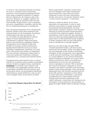 or services. The emotional elements are based                                               These supermarket customer results show
                    on trust, a customer’s sense of personal                                                    that the shoppers with high commitment
                    assurance in purchasing and gaining benefit                                                 spend almost five times more per month
                    from using a company’s products or support.                                                 compared to those with low commitment.
                    Service experiences, for instance, play a big                                               Clearly, this metric of customer behavior meets
                    role here. Rational, or tangible, elements are                                              a critical action standard – it monetizes.
                    those things that we associate with cost and
                    functionality: Original price, cost to maintain,                                            Advocacy, which we define as the active
                    accuracy, completeness, reliability, and the like.                                          expression of commitment, is seen in such
                    For us, rational performance is satisfaction.                                               attitudes and actions as strong, frequently
                                                                                                                personalized brand favorability, but most
                The conceptual framework of our commitment                                                      particularly in positive, frequent, and voluntary
                behavior model is that these emotional and                                                      informal (or word-of-mouth) communications
                rational bonds are the foundation of customer                                                   on behalf of the preferred supplier. Similar to
                relationships and value perception. As                                                          commitment, level of advocacy also monetizes,
                so, the model can help identify the relative                                                    with true advocates giving significantly higher
                impact of each relationship driver on                                                           spend share to their preferred brand compared
                commitment: Corporate image and equity,                                                         to those customers who are less enthusiastic,
                policies and procedures regarding customer                                                      neutral, disaffected or outright negative.
                transactions, service delivery levels and
                breadth of coverage, product performance                                                        Advocacy not only brings into play WOM,
                (quality-based elements such as accuracy,                                                       customer-generated media, and peer-to-peer
                reliability, completeness, timeliness, etc.) and                                                interaction (social media, wikis, and blogs being
                costs, both actual and relative to competition.                                                 the new language of this trend) as marketing
                The sum of these components relates back to                                                     strategies, it also incorporates ‘viral’ approaches
                trust and satisfaction conditions, leading to                                                   to push and pull marketing. Viral marketing
                commitment on a rational and emotional basis.                                                   is a recent addition to the arsenal of behavior-
                                                                                                                based techniques companies are using to drive
                Commitment has been found to have a critical                                                    interest and activity; and it is actually not a
                and direct correlation with customer marketplace                                                marketing term at all, but one invented by
                actions. Stated in simplest terms, commitment                                                   venture capitalists in the late ‘90’s to describe
                monetizes. In virtually every industry and                                                      the success of Hotmail. It depends on social
                in virtually every geographic location, level of                                                networks and media to facilitate and encourage
                commitment correlates with key metrics such                                                     people to pass along messages. Viral and neural
                as purchase intent, recommendation likelihood,                                                  approaches have now become essential tools for
                visit frequency, brand preference; and, as seen                                                 many b2b and b2c companies in their efforts
                in the example below, actual share of wallet.                                                   to create awareness, favorability, a narrowed
                                                                                                                consideration set, and customer referrals.
                                                                                                                Though word-of-mouth marketing is still



           {                                                                                                }
                                                                                                                rather embryonic, researchers are relying on new
                                                                                                                techniques, such as advocacy measurement, to
                      Committed Shoppers Spend More Per Month!                                                  gauge the impact WOM creates on decision making.

                      $500
$ Spent per Month




                                                                                                     $465
                      $400                                                                 $411



                      $300                                                       $308
                                                                        $285
                                                              $256

                      $200                           $208

                                           $153

                      $100        $111



                        $0
                              <10     10-<20      20-<40 40-<50 50-<60 60-<70           70-90     <90


                                                   Committed Score
                             Note: Results are based on average amount spent per month by Retail
                             Chain banner primary and secondary shoppers in each commitment level.
 