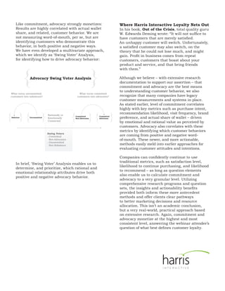 Like commitment, advocacy strongly monetizes:                                          Where Harris Interactive Loyalty Nets Out
    Results are highly correlated with actual wallet                                       In his book, Out of the Crisis, total quality guru
    share, and related, customer behavior. We are                                          W. Edwards Deming wrote: “It will not suffice to
    not measuring word-of-mouth, per se, but are                                           have customers that are merely satisfied.
    identifying customers who demonstrate this                                             An unhappy customer will switch. Unfortunately,
    behavior, in both positive and negative ways.                                          a satisfied customer may also switch, on the
    We have even developed a multivariate approach,                                        theory that he could not lose much, and might
    which we identify as ‘Swing Voter’ Analysis,                                           gain. Profit in business comes from repeat
    for identifying how to drive advocacy behavior:                                        customers, customers that boast about your
                                                                                           product and service, and that bring friends



           {                                                           }
                                                                                           with them.”

               Advocacy Swing Voter Analysis                                               Although we believe – with extensive research
                                                                                           documentation to support our assertion – that
                                                                                           commitment and advocacy are the best means
                                                                                           to understanding customer behavior, we also
What turns uncommitted                                    What turns committed
customers into saboteurs?                               customers into advocates?          recognize that many companies have legacy
                                                                                           customer measurements and systems in place.
                                                                                           As stated earlier, level of commitment correlates
                                                                                           highly with key metrics such as purchase intent,

{ }{                         }                     {               }{                  }
                                 Rationally or
                                                                                           recommendation likelihood, visit frequency, brand
Saboteur       Uncommitted       Emotionally
                                                       Committed
                                                       Non-Advocates
                                                                           Committed
                                                                           Advocates       preference, and actual share of wallet – driven
                                 Connected
                                                                                           by emotional and rational value as perceived by
                                                                                           customers. Advocacy also correlates with these
                                                                                           metrics by identifying which customer behaviors
                                 Swing Voters
                                 - Committed                                               are coming from positive and negative word-
                                   Non-Advocates                                           of-mouth. These newer, and more actionable,
                                 - Uncommitted
                                   Non-Saboteurs                                           methods easily meld into earlier approaches for
                                                                                           evaluating customer attitudes and intentions.

                                                                                           Companies can confidently continue to use
                                                                                           traditional metrics, such as satisfaction level,
    In brief, ‘Swing Voter’ Analysis enables us to
                                                                                           likelihood to continue purchasing, and likelihood
    determine, and prioritize, which rational and
                                                                                           to recommend – as long as question elements
    emotional relationship attributes drive both
                                                                                           also enable us to calculate commitment and
    positive and negative advocacy behavior.
                                                                                           advocacy to a very granular level. Utilizing
                                                                                           comprehensive research programs and question
                                                                                           sets, the insights and actionability benefits
                                                                                           provided both inform these more antecedent
                                                                                           methods and offer clients clear pathways
                                                                                           to better marketing decisions and resource
                                                                                           allocation. This isn’t an academic conclusion,
                                                                                           but a very real-world, practical approach based
                                                                                           on extensive research. Again, commitment and
                                                                                           advocacy monetize at the highest and most
                                                                                           consistent level, answering the webinar attendee’s
                                                                                           question of what best defines customer loyalty.
 