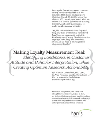 During the first of two recent customer
                      loyalty research webinars that we
                      conducted for clients and prospects
                      (October 21 and 28, 2008), one of the
                      close to 150 participants asked what we
                      believe is a critical question for utilizing
                      research, and applying insights, to
                      understand customer behavior:

                      “We find that customers who stay for a
                       long time (and are therefore considered
                      ‘loyal’) are not necessarily satisfied.
                       We don’t know if, using Harris Interactive
                       Loyalty’s term, they are ‘committed’
                       or not. Do we need a new definition




{                                                               }
                       of customer loyalty?”



    Making Loyalty Measurement Real:
       Identifying Landmarks in Customer
Attitude and Behavior Interpretation, while
 Creating Optimum Research Actionability
                      By: Michael Lowenstein, PhD CMC,
                      Sr. Vice President and Sr. Consultant,
                      Harris Interactive Stakeholder
                      Relationship Consulting




                      From our perspective, the clear and
                      straightforward answer, is no. In fact,
                      we believe that commitment (and the related
                      concept and research framework: Advocacy)
                      is the best way research can define and
                      anticipate actual customer behavior.
 