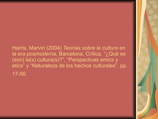 Harris, Marvin (2004)  Teorías sobre la cultura en la era posmoderna,  Barcelona, Crítica, “¿Qué es (son) la(s) cultura(s)?”, “Perspectivas emics y etics” y “Naturaleza de los hechos culturales”, pp. 17-56.   