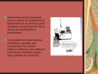 Necesarias ambas posturas: para no poner en entredicho la legitimidad de la ciencia y para ajustarse a la percepción del lo que le es significativo al participante. Comunidad de observadores científicos: aquellos que concuerdan con ciertos criterios mínimos para elaborar información científica sobre algún ámbito en particular. 