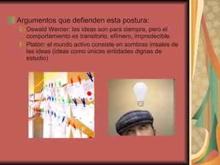 Argumentos que defienden esta postura: Oswald Werner: las ideas son para siempre, pero el comportamiento es transitorio, efímero, impredecible. Platón: el mundo activo consiste en sombras irreales de las ideas (ideas como únicas entidades dignas de estudio) 