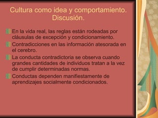 Cultura como idea y comportamiento. Discusión. En la vida real, las reglas están rodeadas por cláusulas de excepción y condicionamiento.  Contradicciones en las información atesorada en el cerebro. La conducta contradictoria se observa cuando grandes cantidades de individuos tratan a la vez de cumplir determinadas normas.  Conductas dependen manifiestamente de aprendizajes socialmente condicionados. 