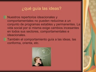 ¿qué guía las ideas? Nuestros repertorios ideacionales y comportamentales no pueden reducirse a un conjunto de programas estables y permanentes. La vida social por sí misma exige cambios incesantes en todos sus sectores, comportamentales e ideacionales.  También el comportamiento guía a las ideas, las conforma, orienta, etc. 