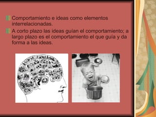 Comportamiento e ideas como elementos interrelacionadas. A corto plazo las ideas guían el comportamiento; a largo plazo es el comportamiento el que guía y da forma a las ideas.  