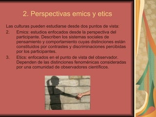 2. Perspectivas emics y etics Las culturas pueden estudiarse desde dos puntos de vista: Emics: estudios enfocados desde la perspectiva del participante. Describen los sistemas sociales de pensamiento y comportamiento cuyas distinciones están constituidos por contrastes y discriminaciones percibidas por los participantes. Etics: enfocados en el punto de vista del observador. Dependen de las distinciones fenoménicas consideradas por una comunidad de observadores científicos.  