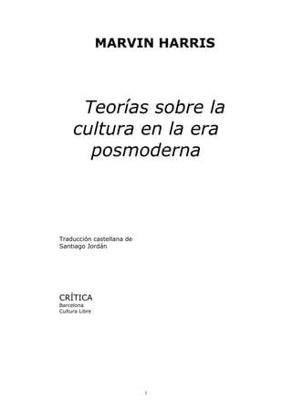 MARVIN HARRIS




      Teorías sobre la
     cultura en la era
       posmoderna



Traducción castellana de
Santiago Jordán




CRÍTICA
Barcelona
Cultura Libre




                           1
 
