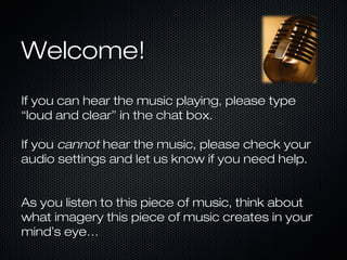 Welcome!Welcome!
If you can hear the music playing, please typeIf you can hear the music playing, please type
“loud and clear” in the chat box.“loud and clear” in the chat box.
If youIf you cannotcannot hear the music, please check yourhear the music, please check your
audio settings and let us know if you need help.audio settings and let us know if you need help.
As you listen to this piece of music, think aboutAs you listen to this piece of music, think about
what imagery this piece of music creates in yourwhat imagery this piece of music creates in your
mindmind’’s eye…s eye…
 