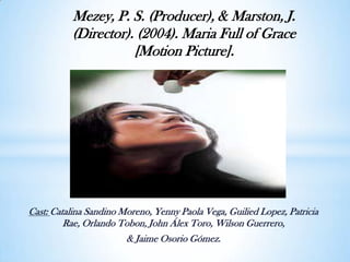 Mezey, P. S. (Producer), & Marston, J. (Director). (2004). Maria Full of Grace [Motion Picture]. Cast: Catalina Sandino Moreno, Yenny Paola Vega, Guilied Lopez, Patricia Rae, Orlando Tobon, John Álex Toro, Wilson Guerrero,  & Jaime Osorio Gómez. 