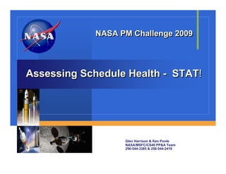 NASA PM Challenge 2009




Assessing Schedule Health - STAT!




                   Glen Harrison & Ken Poole
                   NASA/MSFC/CS40 PP&A Team
                   256-544-3385 & 256-544-2419
 