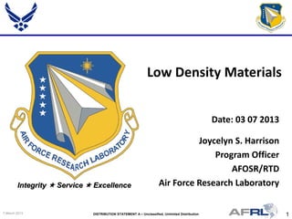 1DISTRIBUTION STATEMENT A – Unclassified, Unlimited Distribution7 March 2013
Integrity  Service  Excellence
Joycelyn S. Harrison
Program Officer
AFOSR/RTD
Air Force Research Laboratory
Low Density Materials
Date: 03 07 2013
 