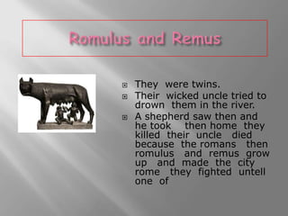 




They were twins.
Their wicked uncle tried to
drown them in the river.
A shepherd saw then and
he took then home they
killed their uncle died
because the romans then
romulus and remus grow
up and made the city
rome they fighted untell
one of

 