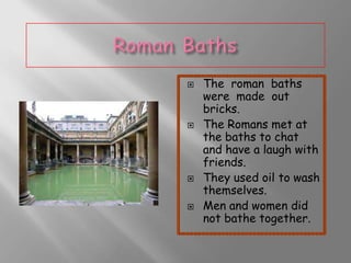 







The roman baths
were made out
bricks.
The Romans met at
the baths to chat
and have a laugh with
friends.
They used oil to wash
themselves.
Men and women did
not bathe together.

 
