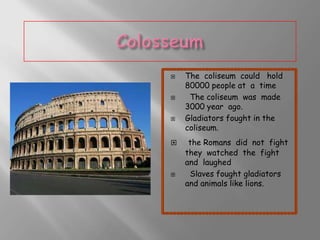 









The coliseum could hold
80000 people at a time
The coliseum was made
3000 year ago.
Gladiators fought in the
coliseum.

the Romans did not fight
they watched the fight
and laughed
Slaves fought gladiators
and animals like lions.

 