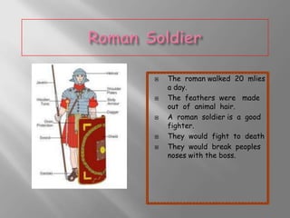 








The roman walked 20 mlies
a day.
The feathers were made
out of animal hair.
A roman soldier is a good
fighter.
They would fight to death
They would break peoples
noses with the boss.

 