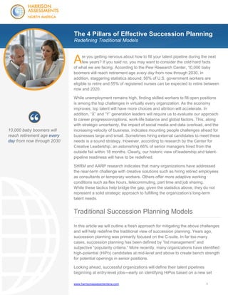 The 4 Pillars of Effective Succession Planning
Redefining Traditional Models

A

re you getting nervous about how to fill your talent pipeline during the next
few years? If you said no, you may want to consider the cold hard facts
of what we are facing. According to the Pew Research Center, 10,000 baby
boomers will reach retirement age every day from now through 2030. In
addition, staggering statistics abound; 50% of U.S. government workers are
eligible to retire and 55% of registered nurses can be expected to retire between
now and 2020.

10,000 baby boomers will
reach retirement age every
day from now through 2030

While unemployment remains high, finding skilled workers to fill open positions
is among the top challenges in virtually every organization. As the economy
improves, top talent will have more choices and attrition will accelerate. In
addition, “X” and “Y” generation leaders will require us to evaluate our approach
to career progression/options, work-life balance and global factors. This, along
with strategic uncertainty, the impact of social media and data overload, and the
increasing velocity of business, indicates mounting people challenges ahead for
businesses large and small. Sometimes hiring external candidates to meet these
needs is a sound strategy. However, according to research by the Center for
Creative Leadership, an astonishing 66% of senior managers hired from the
outside fail within 18 months. Clearly, our historic view of leadership and talentpipeline readiness will have to be redefined.
SHRM and AARP research indicates that many organizations have addressed
the near-term challenge with creative solutions such as hiring retired employees
as consultants or temporary workers. Others offer more adaptive working
conditions such as flex hours, telecommuting, part time and job sharing.
While these tactics help bridge the gap, given the statistics above, they do not
represent a solid strategic approach to fulfilling the organization’s long-term
talent needs.

Traditional Succession Planning Models
In this article we will outline a fresh approach for mitigating the above challenges
and will help redefine the traditional view of succession planning. Years ago,
succession planning was primarily focused on the C-suite. In far too many
cases, succession planning has been defined by “list management” and
subjective “popularity criteria.” More recently, many organizations have identified
high-potential (HiPo) candidates at mid-level and above to create bench strength
for potential openings in senior positions.
Looking ahead, successful organizations will define their talent pipelines
beginning at entry-level jobs—early on identifying HiPos based on a new set
www.harrisonassessmentsna.com

1

 