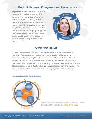 The Link Between Enjoyment and Performance 
Enjoyment and Performance are linked 
because the level of enjoyment that 
an employee has while performing a 
particular activity is directly related to 
the level of their performance relative to 
that activity. When people enjoy a task, 
they tend to do it more, and get better 
at it. Like a self-fulfilling prophecy, good 
performance creates acknowledgment 
and/or positive self-regard which then 
causes people to enjoy the task even 
more. 
A Win-Win Result 
Harrison Assessment Solutions predict performance, work satisfaction and 
retention. They enable companies to motivate people and increase their 
performance by assigning the roles and responsibilities that give them the 
highest degree of work satisfaction. Harrison Assessments also enables 
companies to show their employees that they care about their work satisfaction. 
This genuine concern in itself evokes a positive response from employees. This 
mutually beneficial result ensures that both employees and employers win! 
Contact Harrison Assessments to learn more 
about Talent Solutions. (888) 248-5553 
Copyright © 2014 Harrison Assessments Int’l, Ltd www.harrisonassessmentsna.com 
