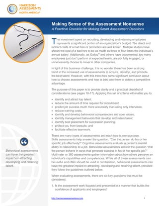 Making Sense of the Assessment Nonsense
A Practical Checklist for Making Smart Assessment Decisions

T

he investment spent on recruiting, developing and retaining employees
represents a significant portion of an organization’s budget. The direct and
indirect costs of a bad hire or promotion are well known. Multiple studies have
shown the cost of a bad hire to be as much as three to four times the individual’s
annual salary. Additionally, as Gallup® and others have documented, too many
employees just don’t perform at expected levels, are not fully engaged, or
unnecessarily choose to move to other companies.
In light of this business challenge, it is no wonder there has been a strong
trend in the increased use of assessments to acquire, develop, and promote
the best talent. However, with this trend has come significant confusion about
how to choose assessments and how to best use them to obtain a competitive
advantage.
The purpose of this paper is to provide clarity and a practical checklist of
considerations (see pages 16-17). Applying this set of criteria will enable you to:










Behavioral assessments
can have the greatest
impact on attracting,
developing and retaining
talent.

identify and attract top talent;
reduce the amount of time required for recruitment;
predict job success much more accurately than using only interviews;
reduce training costs;
identify and develop behavioral competencies and core values;
identify management behaviors that develop and retain talent;
identify best placement for succession planning;
protect you from lawsuits; and
facilitate effective teamwork.

There are many types of assessments and each has its own purpose.
Skills assessments help answer the question, “Can the person do his or her
specific job effectively?” Cognitive assessments evaluate a person’s mental
ability in relationship to a job. Behavioral assessments answer the question “Will
the person behave in ways that generate success in his or her specific job?”
Multi-rater or 360 assessments gather information about how others perceive an
individual’s capabilities and competencies. While all of these assessments can
be useful and often should be used in combination, behavioral assessments can
have the greatest impact on attracting, developing and retaining talent, provided
they follow the guidelines outlined below.
When evaluating assessments, there are six key questions that must be
considered.
1. Is the assessment work focused and presented in a manner that builds the
confidence of applicants and employees?
http://harrisonassessmentsna.com

1

 