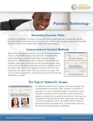 ® 
Paradox TechnologyTM 
Assessing Success Traits 
In order for employees to prosper and be productive in a particular job, it is essential that they 
possess the traits that produce success and fi t the culture of the company. Assessing those traits 
requires a system that reveals deep insight into human behavior. 
Inaccuracies in Current Methods 
Most behavioral assessments fail to provide this insight because 
they rely on a traditional (bi-polar) approach of measurement, 
which assumes an either/or relationship between traits by 
placing two related positive traits on either end of a scale. For 
example, Diplomatic and Frank are traits that are typically used 
in this manner. By placing Diplomatic and Frank on either end of 
the same scale, the bi-polar approach assumes that the more 
Diplomatic you are, the less Frank you are and vice versa. This 
is not a correct assumption. An individual can be both Frank and 
Diplomatic or neither. 
The Trap of “Either/Or” Scales 
The either/or method forces people to choose between two 
complementary and positive traits. However, in doing so, it 
sacrifi ces the most important insight. For example, Acme 
Industries is hiring a Director of Communications and they 
require someone who is a good communicator. They have two 
candidates: Doug and Cheryl. When measured on an either/ 
or scale, both appear to be in the middle, which incorrectly 
indicates that they are balanced in communication and thus 
they are both potentially good candidates. 
Copyright © 2014 Harrison Assessments Int’l, Ltd www.harrisonassessmentsna.com 
 