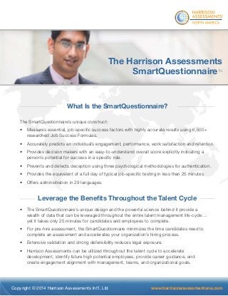 ® 
The Harrison Assessments 
SmartQuestionnaireTM 
What Is the SmartQuestionnaire? 
The SmartQuestionnaire’s unique construct: 
• Measures essential, job-specifi c success factors with highly accurate results using 6,500+ 
researched Job Success Formulas. 
• Accurately predicts an individual’s engagement, performance, work satisfaction and retention. 
• Provides decision makers with an easy-to-understand overall score explicitly indicating a 
person’s potential for success in a specifi c role. 
• Prevents and detects deception using three psychological methodologies for authentication. 
• Provides the equivalent of a full day of typical job-specifi c testing in less than 25 minutes. 
• Offers administration in 29 languages. 
Leverage the Benefi ts Throughout the Talent Cycle 
• The SmartQuestionnaire’s unique design and the powerful science behind it provide a 
wealth of data that can be leveraged throughout the entire talent management life-cycle… 
yet it takes only 25 minutes for candidates and employees to complete. 
• For pre-hire assessment, the SmartQuestionnaire minimizes the time candidates need to 
complete an assessment and accelerates your organization’s hiring process. 
• Extensive validation and strong defensibility reduces legal exposure. 
• Harrison Assessments can be utilized throughout the talent cycle to accelerate 
development, identify future high potential employees, provide career guidance, and 
create engagement alignment with management, teams, and organizational goals. 
Copyright © 2014 Harrison Assessments Int’l, Ltd www.harrisonassessmentsna.com 
 