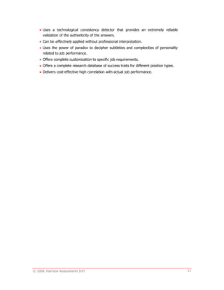 © 2008. Harrison Assessments Int'l 11
 Uses a technological consistency detector that provides an extremely reliable
validation of the authenticity of the answers.
 Can be effectively applied without professional interpretation.
 Uses the power of paradox to decipher subtleties and complexities of personality
related to job performance.
 Offers complete customization to specific job requirements.
 Offers a complete research database of success traits for different position types.
 Delivers cost-effective high correlation with actual job performance.
 