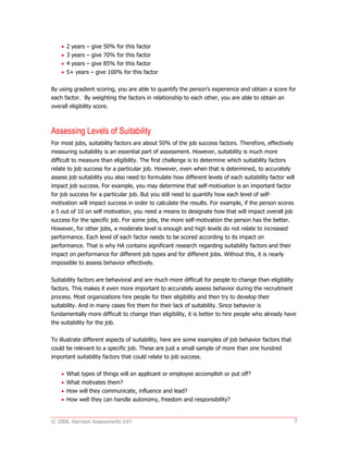 © 2008. Harrison Assessments Int'l 3
 2 years – give 50% for this factor
 3 years – give 70% for this factor
 4 years – give 85% for this factor
 5+ years – give 100% for this factor
By using gradient scoring, you are able to quantify the person’s experience and obtain a score for
each factor. By weighting the factors in relationship to each other, you are able to obtain an
overall eligibility score.
Assessing Levels of Suitability
For most jobs, suitability factors are about 50% of the job success factors. Therefore, effectively
measuring suitability is an essential part of assessment. However, suitability is much more
difficult to measure than eligibility. The first challenge is to determine which suitability factors
relate to job success for a particular job. However, even when that is determined, to accurately
assess job suitability you also need to formulate how different levels of each suitability factor will
impact job success. For example, you may determine that self-motivation is an important factor
for job success for a particular job. But you still need to quantify how each level of self-
motivation will impact success in order to calculate the results. For example, if the person scores
a 5 out of 10 on self motivation, you need a means to designate how that will impact overall job
success for the specific job. For some jobs, the more self-motivation the person has the better.
However, for other jobs, a moderate level is enough and high levels do not relate to increased
performance. Each level of each factor needs to be scored according to its impact on
performance. That is why HA contains significant research regarding suitability factors and their
impact on performance for different job types and for different jobs. Without this, it is nearly
impossible to assess behavior effectively.
Suitability factors are behavioral and are much more difficult for people to change than eligibility
factors. This makes it even more important to accurately assess behavior during the recruitment
process. Most organizations hire people for their eligibility and then try to develop their
suitability. And in many cases fire them for their lack of suitability. Since behavior is
fundamentally more difficult to change than eligibility, it is better to hire people who already have
the suitability for the job.
To illustrate different aspects of suitability, here are some examples of job behavior factors that
could be relevant to a specific job. These are just a small sample of more than one hundred
important suitability factors that could relate to job success.
 What types of things will an applicant or employee accomplish or put off?
 What motivates them?
 How will they communicate, influence and lead?
 How well they can handle autonomy, freedom and responsibility?
 